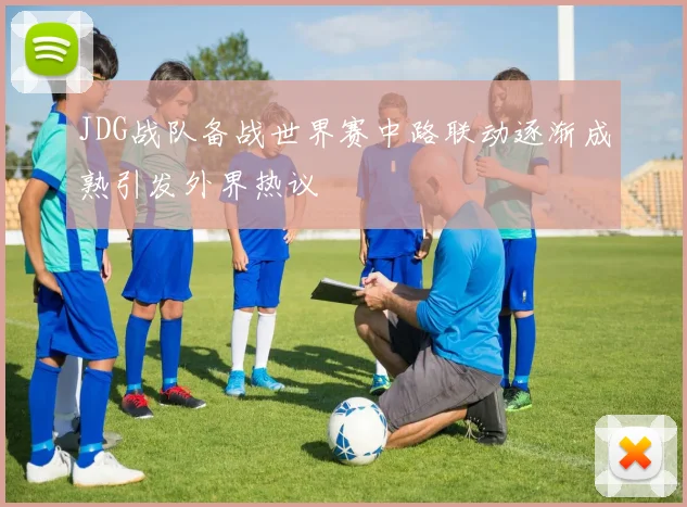 JDG战队备战世界赛中路联动逐渐成熟引发外界热议