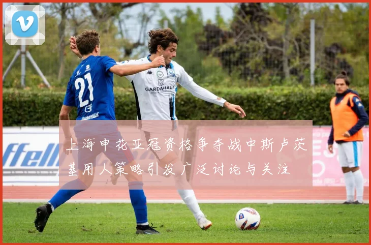 上海申花亚冠资格争夺战中斯卢茨基用人策略引发广泛讨论与关注