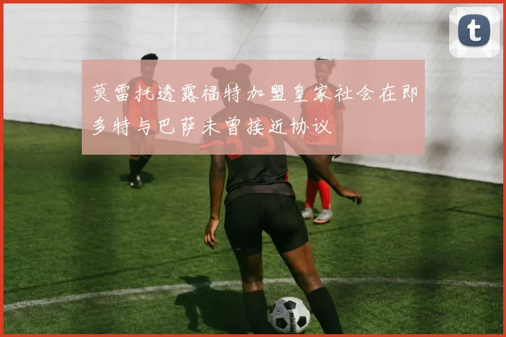 莫雷托透露福特加盟皇家社会在即多特与巴萨未曾接近协议