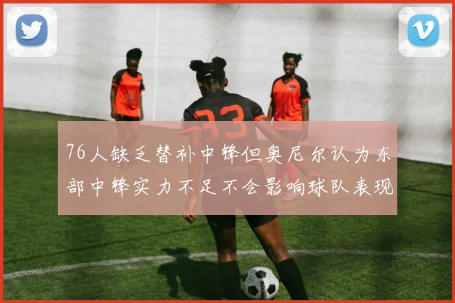 76人缺乏替补中锋但奥尼尔认为东部中锋实力不足不会影响球队表现