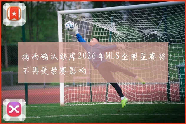 梅西确认缺席2026年MLS全明星赛将不再受禁赛影响
