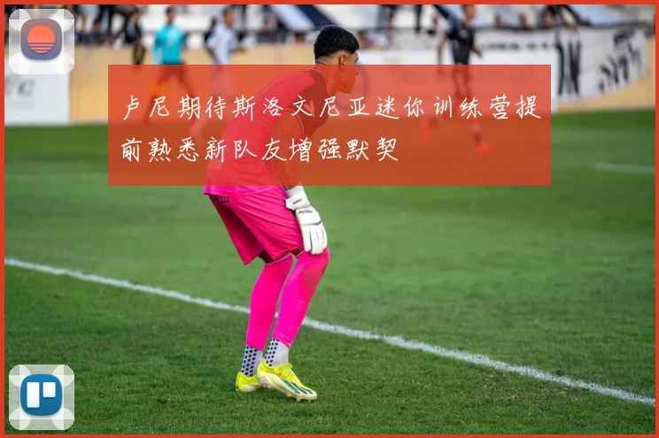 卢尼期待斯洛文尼亚迷你训练营提前熟悉新队友增强默契
