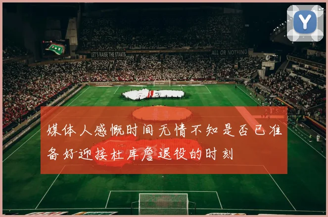 媒体人感慨时间无情不知是否已准备好迎接杜库詹退役的时刻