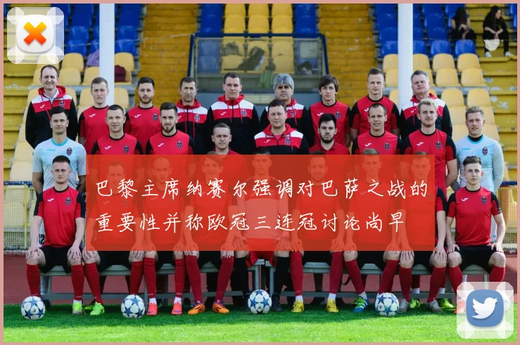巴黎主席纳赛尔强调对巴萨之战的重要性并称欧冠三连冠讨论尚早