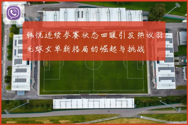 韩悦连续参赛状态回暖引发热议羽毛球女单新格局的崛起与挑战