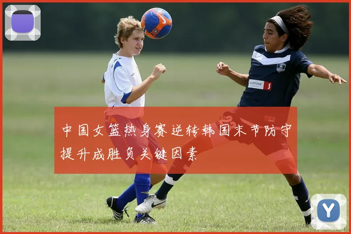 中国女篮热身赛逆转韩国末节防守提升成胜负关键因素